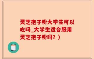 灵芝孢子粉大学生可以吃吗_大学生适合服用灵芝孢子粉吗？)