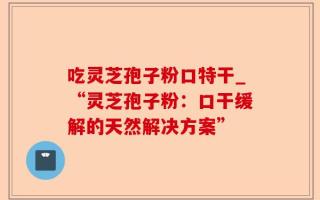 吃灵芝孢子粉口特干_“灵芝孢子粉：口干缓解的天然解决方案”