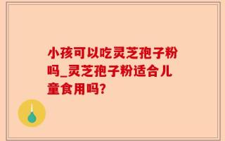 小孩可以吃灵芝孢子粉吗_灵芝孢子粉适合儿童食用吗？