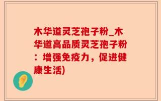 木华道灵芝孢子粉_木华道高品质灵芝孢子粉：增强免疫力，促进健康生活)