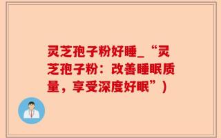 灵芝孢子粉好睡_“灵芝孢子粉：改善睡眠质量，享受深度好眠”)