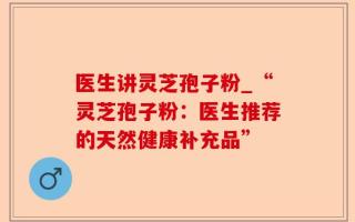 医生讲灵芝孢子粉_“灵芝孢子粉：医生推荐的天然健康补充品”
