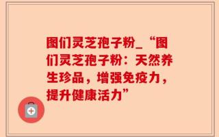 图们灵芝孢子粉_“图们灵芝孢子粉：天然养生珍品，增强免疫力，提升健康活力”