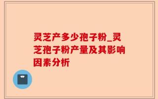 灵芝产多少孢子粉_灵芝孢子粉产量及其影响因素分析