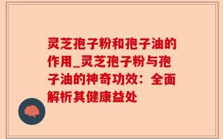 灵芝孢子粉和孢子油的作用_灵芝孢子粉与孢子油的神奇功效：全面解析其健康益处