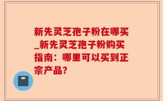 新先灵芝孢子粉在哪买_新先灵芝孢子粉购买指南：哪里可以买到正宗产品？
