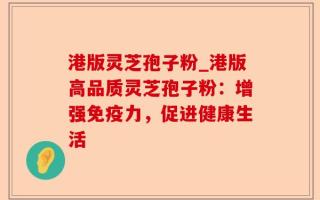 港版灵芝孢子粉_港版高品质灵芝孢子粉：增强免疫力，促进健康生活