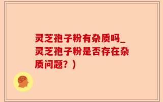 灵芝孢子粉有杂质吗_灵芝孢子粉是否存在杂质问题？)