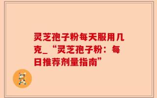灵芝孢子粉每天服用几克_“灵芝孢子粉：每日推荐剂量指南”