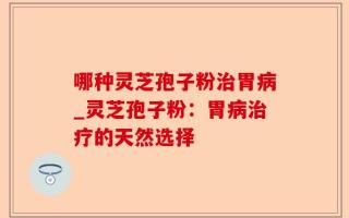 哪种灵芝孢子粉治胃病_灵芝孢子粉：胃病治疗的天然选择