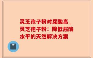 灵芝孢子粉对尿酸高_灵芝孢子粉：降低尿酸水平的天然解决方案