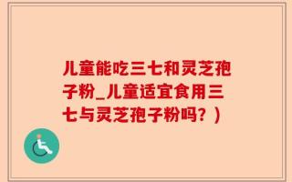 儿童能吃三七和灵芝孢子粉_儿童适宜食用三七与灵芝孢子粉吗？)