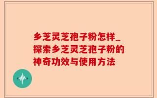乡芝灵芝孢子粉怎样_探索乡芝灵芝孢子粉的神奇功效与使用方法