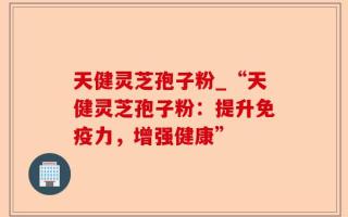 天健灵芝孢子粉_“天健灵芝孢子粉：提升免疫力，增强健康”