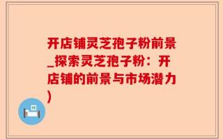 开店铺灵芝孢子粉前景_探索灵芝孢子粉：开店铺的前景与市场潜力)