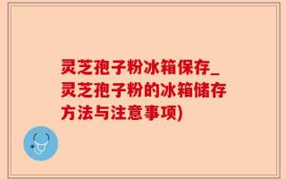 灵芝孢子粉冰箱保存_灵芝孢子粉的冰箱储存方法与注意事项)