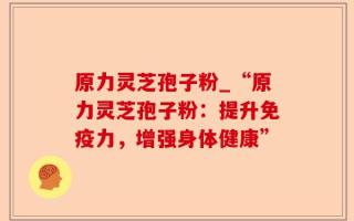 原力灵芝孢子粉_“原力灵芝孢子粉：提升免疫力，增强身体健康”