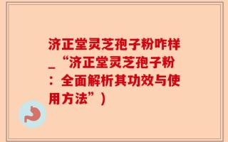 济正堂灵芝孢子粉咋样_“济正堂灵芝孢子粉：全面解析其功效与使用方法”)