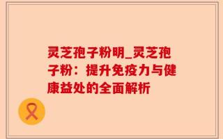 灵芝孢子粉明_灵芝孢子粉：提升免疫力与健康益处的全面解析
