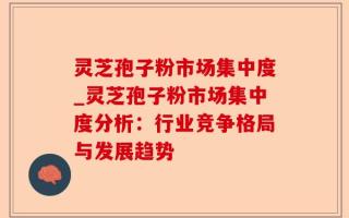 灵芝孢子粉市场集中度_灵芝孢子粉市场集中度分析：行业竞争格局与发展趋势