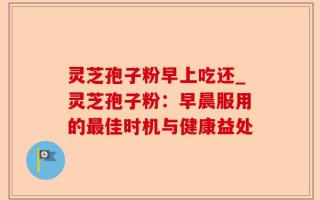 灵芝孢子粉早上吃还_灵芝孢子粉：早晨服用的最佳时机与健康益处