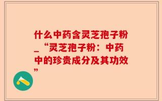 什么中药含灵芝孢子粉_“灵芝孢子粉：中药中的珍贵成分及其功效”