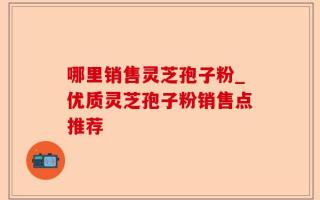 哪里销售灵芝孢子粉_优质灵芝孢子粉销售点推荐