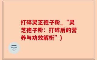 打碎灵芝孢子粉_“灵芝孢子粉：打碎后的营养与功效解析”)