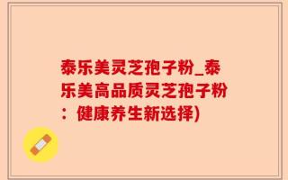 泰乐美灵芝孢子粉_泰乐美高品质灵芝孢子粉：健康养生新选择)