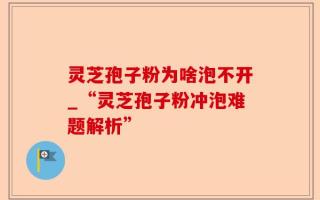 灵芝孢子粉为啥泡不开_“灵芝孢子粉冲泡难题解析”