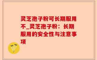 灵芝孢子粉可长期服用不_灵芝孢子粉：长期服用的安全性与注意事项