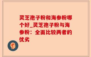 灵芝孢子粉和海参粉哪个好_灵芝孢子粉与海参粉：全面比较两者的优劣