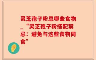 灵芝孢子粉忌哪些食物_“灵芝孢子粉搭配禁忌：避免与这些食物同食”