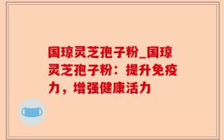 国琼灵芝孢子粉_国琼灵芝孢子粉：提升免疫力，增强健康活力