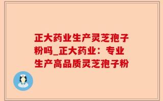 正大药业生产灵芝孢子粉吗_正大药业：专业生产高品质灵芝孢子粉