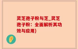 灵芝孢子粉与芝_灵芝孢子粉：全面解析其功效与应用)