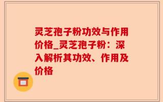 灵芝孢子粉功效与作用价格_灵芝孢子粉：深入解析其功效、作用及价格