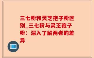 三七粉和灵芝孢子粉区别_三七粉与灵芝孢子粉：深入了解两者的差异