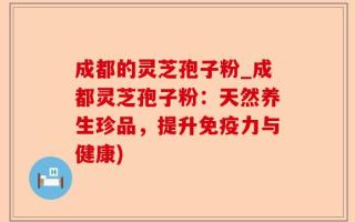 成都的灵芝孢子粉_成都灵芝孢子粉：天然养生珍品，提升免疫力与健康)