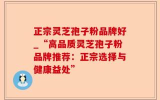 正宗灵芝孢子粉品牌好_“高品质灵芝孢子粉品牌推荐：正宗选择与健康益处”