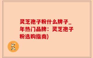 灵芝孢子粉什么牌子_年热门品牌：灵芝孢子粉选购指南)