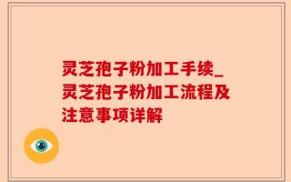 灵芝孢子粉加工手续_灵芝孢子粉加工流程及注意事项详解