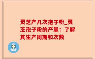 灵芝产几次孢子粉_灵芝孢子粉的产量：了解其生产周期和次数