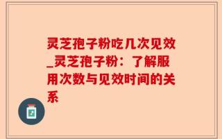 灵芝孢子粉吃几次见效_灵芝孢子粉：了解服用次数与见效时间的关系