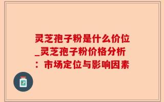 灵芝孢子粉是什么价位_灵芝孢子粉价格分析：市场定位与影响因素