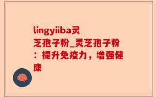 lingyiiba灵芝孢子粉_灵芝孢子粉：提升免疫力，增强健康