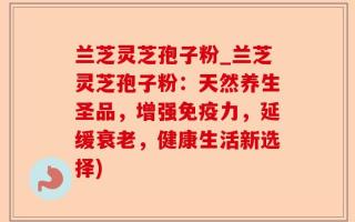 兰芝灵芝孢子粉_兰芝灵芝孢子粉：天然养生圣品，增强免疫力，延缓衰老，健康生活新选择)
