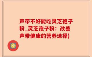 声带不好能吃灵芝孢子粉_灵芝孢子粉：改善声带健康的营养选择)