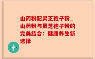 山药粉配灵芝孢子粉_山药粉与灵芝孢子粉的完美结合：健康养生新选择