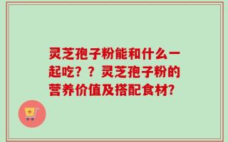 灵芝孢子粉能和什么一起吃？？灵芝孢子粉的营养价值及搭配食材？